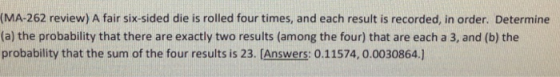 (MA-262 review) A fair six-sided die is rolled four times, and each result is recorded, in order. Determine (a) the probability that there are exactly two results (among the four) that are each a 3, and (b) the probability that the sum of the four results is 23. [Answers: 0.11574, 0.0030864.]