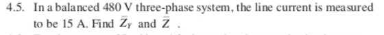 4.5. In a balanced 480 V three-phase system, the line current is mea sured to be 15 A. Find Zy and Z