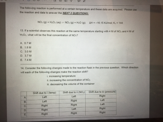 The following reaction is performed at a certain temperature and these data are acquired. Please use the reaction and data to answer the NExT 2 QUESTONs NO2 (g) H2O2 (aq) No3 (g) H20 (g); AH --16.15 KJ/mol. Kc 144 13. If a scientist observes this reaction at the same temperature starting with 4 M of NO2 and 4 M of TH202, what will be the final concentration of NO3? A. 0.7 M B. 1.8 M C. 3.0 M D. 3.7 M E. 7.4 M 14. Consider the following changes made to the reaction flask in the previous question. Which direction will each of the following changes make the reaction shift? i. increasing temperature ii. increasing the concentration of NO2 iii. decreasing the volume of the container Shift due to i (temp) Shift due to ii (NO2) Shift due to iii (pressure) Right Left Left Left Right Left Left Right Right Right Left Right Right Right