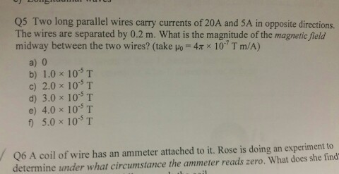 Q5 Two long parallel wires carry currents of 20A and 5A in opposite directions. The wires are separated by 0.2 m. What is the magnitude of the magnetic field midway between the two wires? (take μ,-4x × 10-7 T m/A) a) 0 b) 1.0×10-5 T c) 2.0 x 10 T d) 3.0 x 10 T e) 4.0 x 10S T f) 5.0×10-5T Q6 A coil of wire has an ammeter attached to it. Rose is doing an experiment to determine under what circumstance the ammeter reads zero. What does she find