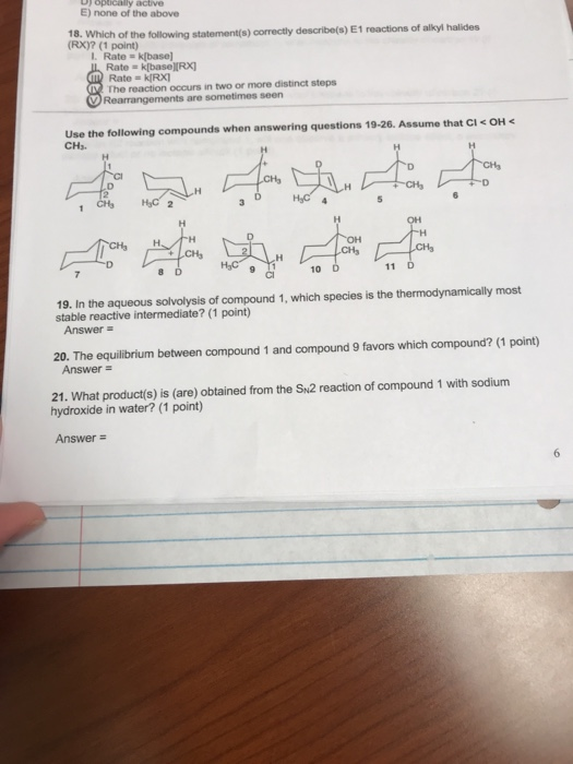 E) none of the above 18. Which of the following I. Rate k[base] statement(s) correctly describe(s) E1 reactions of alkyl halides (RX)? (1 point) Rate k[baseIRX Rate kIRXI The reaction occurs in two or more distinct steps are sometimes seen Use the following compounds when answering questions 19-26. Assume that Cl CHs < OH CHs CH 8 D 10 19. In the aqueous solvolysis of compound 1, which species is the thermodynamically most stable reactive intermediate? (1 point) Answer 20. The equilibrium between compound 1 and compound 9 favors which compound? (1 point) 21. What product(s) is (are) obtained from the Sn2 reaction of compound 1 with sodium Answer = hydroxide in water? (1 point) Answer