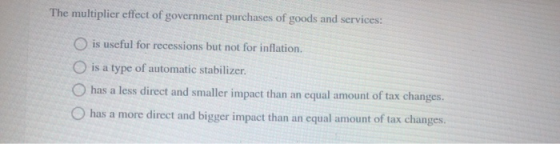 The multiplier effect of government purchases of goods and services: is useful for recessions but not for inflation. O is a t
