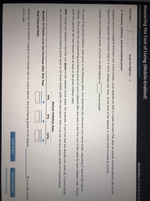 Measuring the Cost of Living (Mobile-Enabled) Graded Assignment | Read Chapter 11| B ack to Due Sunday 02.25.18 at 11:45 F Keep the Highest: /3 Attempts 5. Interest, inflation, and purchasing power Suppose Luca is a cinephile and buys only movie tickets. Lucia deposits $1,000 in a bank account that pays an annual nominal interest rate of 5% Assume this interest rate is fixed-that is, it wont change over time. At the time of her deposit, a movie ticket is priced at $10.00. Initially, the purchasing power of Lucias $1,000 deposit is movie tickets. For each of the annual inflation rates given in the following table, first determine the new price of a movie ticket, assuming it rises at the rate of inflation. Then enter the corresponding purchasing power of Lucias deposit after one year in the first row of the table for each inflation rate. Finally, enter the value for the real interest rate at each of the given inflation rates. Hint: Round your answers in the first row down to the nearest movie ticket. For example, if you find that the deposit will cover 20.7 movie tickets, you would round the purchasing power down to 20 movie tickets under the assumption that Lucia will not buy seven-tenths of a movie ticket. Annual Inflation Rate 596 0% 10% Number of Tickets Lucia Can Purchase after One Year Real Interest Rate When the rate of inflation is equal to the interest rate on Lucias deposit, the purchasing power of her deposit of the year. over the course Grade It Now Save & Continue