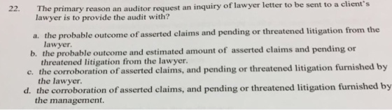 22. The primary reason an auditor request an inquiry of lawyer letter to be sent to a clients lawyer is to provide the audit with? a. the probable outcome of asserted claims and pending or threatened litigation from th lawyer b. the probable outcome and estimated amount of asserted claims and pending or threatened litigation from the lawyer the lawyer. the management. c. the corroboration of asserted claims, and pending or threatened litigation furnished by d. the corroboration of asserted claims, and pending or threatened litigation furnished by