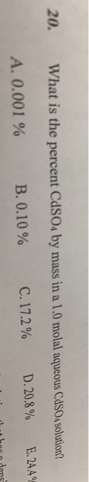 20. What is the percent CdSO4 by mass in a 1.0 molal aqucous CasO solution? A. 0.001 % В.О. 10 % C, 17.2 % D 20.8% E.24.4%