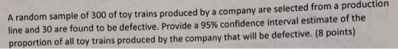 A random sample of 300 of toy trains produced by a company are selected from a production line and 30 are found to be defective. Provide a 95% confidence interval estimate of the proportion of all toy trains produced by the company that will be defective. (8 points)