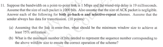 11. Suppose the bandwidth on a point-to-point link is 1 Mbps and the round-trip delay is 19 milliseconds. Assume that the size of each packet is 1000 bits. Also assume that the size of ACK packet is negligible. Answer each of the following for both go-back-n and selective-repeat schemes. Assume that the sender always has data for transmission. (10 points) (a) Assuming that the link is error-free, what should be the minimum window size to achieve at least 75% utilization. (b) What is the minimum number of bits needed to represent the sequence number corresponding to the above window size to ensure the correct operation of the scheme?