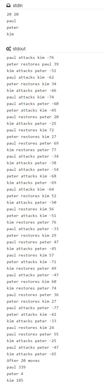 stdin 20 20 paul peter kim ostdout paul attacks kim - 76 peter restores paul 39 kim attacks peter -51 paul attacks kim -62 pe
