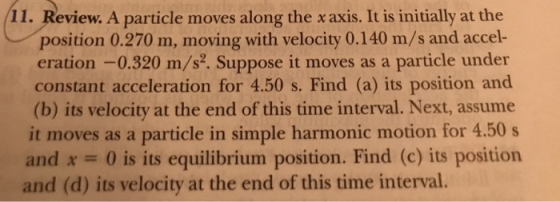 11. Review. A particle moves along the x axis. It is initially at the position 0.270 m, moving with velocity 0.140 m/s and accel- eration -0.320 m/s. Suppose it moves as a particle under constant acceleration for 4.50 s. Find (a) its position and (b) its velocity at the end of this time interval. Next, assume it moves as a particle in simple harmonic motion for 4.50 s and x 0 is its equilibrium position. Find (c) its position and (d) its velocity at the end of this time interval.