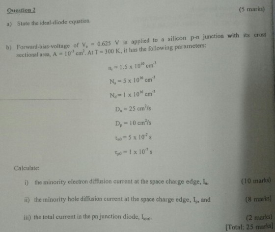 Question 2 (5 marks) a) State the ideal-diode equation. b) Forward-bias-voltage of V, 0.625 V is applied to a silicon p-n junction with its cross 10 cm2. At T 300 K, it has the following parameters: n, 1.5 x 100 cm3 N, 5 x 1016 cm3 Na-1 x 106 cm D, 25 cmls D, 10 cm/s Tao 5 x 10s tpo 1 x 10s sectional area, A Calculate: i) the minority electron diffusion current at the space charge edge, In ii) the minority hole diffusion current at the space charge edge, Ip, and ii) the total current in the pn junction diode, Lonal- (10 marks) (8 marks) (2 marks) [Total: 25 marks)