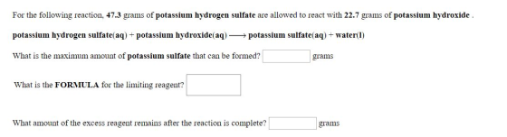 For the following reaction, 47.3 grams of potassium hydrogen sulfate are allowed to react with 22.7 grams of potassium hydrox