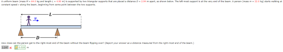 A uniform beam (mass M = 64.0 kg and length L = 4.90 m) is supported by two triangular supports that are placed a distance D