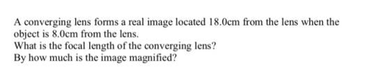 o sing o fom a real mage located 18.0em from the lens when the object is 8.0cm from the lens. What is the focal length of the converging lens? By how much is the image magnified?
