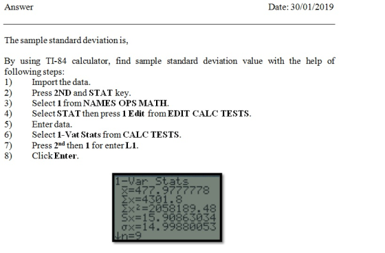 Answer Date: 30/01/2019 The sample standard deviation is, By using TI-84 calculator, find sample standard deviation value with the help of following steps: 1) Import the data. 2) Press 2ND and STAT key. 3) Select 1 from NAMES OPS MATH. 4) Select STAT then press 1 Edit from EDIT CALC TESTS 5) Enter data. 6) Select 1-Vat Stats from CALC TESTS. 7) Press 2nd then 1 for enter L1. 8) ClickEnter. 1-Yar Stats ΣΧ 4301.8 ΣΧ-:-20581 89 . 48 S> 15 . 90863034 σ×= 14.99880053