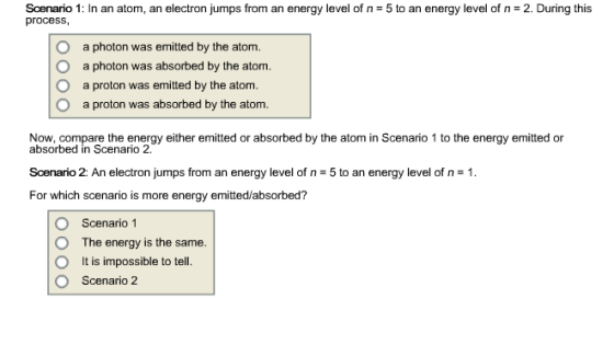 Scenario 1: In an atom an electron jumps from an energy level of n *5 to an energy level of n 2. During this process O a photon was emitted by the atom O a photon was absorbed by the atom. O a proton was emitted by the atom O a proton was absorbed by the atom. Now, compare the energy either emitted or absorbed by the atom in Scenario 1 to the energy emitted or absorbed in Scenario 2. Scenario 2: An electron jumps from an energy level of n 5 to an energy level of n 1. For which scenario is more energy emitted/absorbed? O Scenario 1 O The energy is the same O t is impossible to tell. O Scenario 2