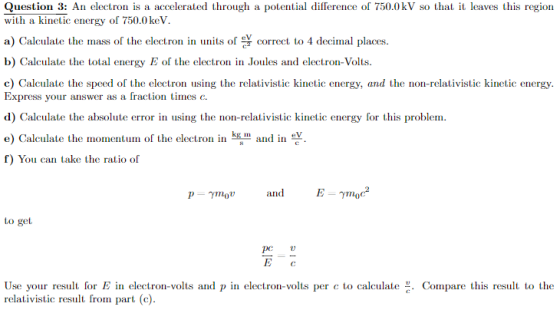 Question 3: An electron is a accelerated through a potential dillerence of 750.0 kV so that it leaves this region with a kinetic energy of 750.0keV a) Calculate the mass of the electron in units of eV correct to 4 decimal places. b) Calculate the total energy E of the electron in Joules and electron-Volts. c) Calculate the speed of the electron using the relativistic kinetic energy, and the non-relativistic kinetic energy Express your answer as a fraction times c. d) Calculate the absolute error in using the non-relativistic kinetic energy for this problem. e) Calculate the momentum of the electron in m and in ev f) You can take the ratio of and E- moc p mov to get PC Use your result for E in electron-volts and p in electron-volts per c to calculate Compare this result to the relativistic result from part (c).