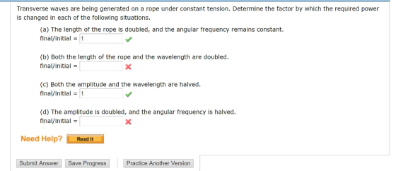 Transverse waves are being generated on a rope under constant tension. Determine the factor by which the required power Is changed in each of the following situations. (a) The length of the rope is doubled, and the angular frequency remains constant. final/initial1 (b) Both the length of the rope and the wavelength are doubled final/initial (c) Both the amplitude and the wavelength are halved. final/initial1 (d) The amplitude is doubled, and the angular frequency is halved final/initial Need Help? Read It Submit Answer Save Progress Practice Another Version