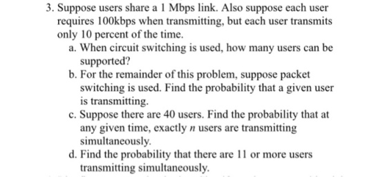 3. Suppose users share a 1 Mbps link. Also suppose each user requires 100kbps when transmitting, but each user transmits only 10 percent of the time. a. When circuit switching is used, how many users can be supported? b. For the remainder of this problem, suppose packet switching is used. Find the probability that a given user is transmitting. c. Suppose there are 40 users. Find the probability that at any given time, exactly n users are transmitting simultaneously. d. Find the probability that there are or more users transmitting simultaneously.