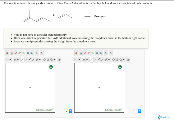 The reaction shown below yields a mixture of two Diels-Alder adducts. In the box below draw the structure of both products. Products You do not have to consider stereochemistry. Draw one structure per sketcher. Add additional sketchers using the dropdown menu in the bottom right corner Separate multiple products using the sign from the dropdown menu. Chem Doodle Chem Doodle Previous