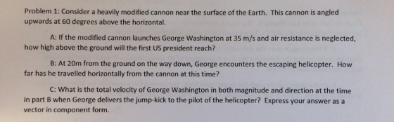 Problem 1: Consider a heavily modified cannon near the surface of the Earth. This cannon is angled upwards at 60 degrees above the horizontal. A: If the modified cannon launches George Washington at 35 m/s and air resistance is neglected, how high above the ground will the first US president reach? B: At 20m from the ground on the way down, George encounters the escaping helicopter. How far has he travelled horizontally from the cannon at this time? C: What is the total velocity of George Washington in both magnitude and direction at the time in part B when George delivers the jump-kick to the pilot of the helicopter? Express your answer as a vector in component form
