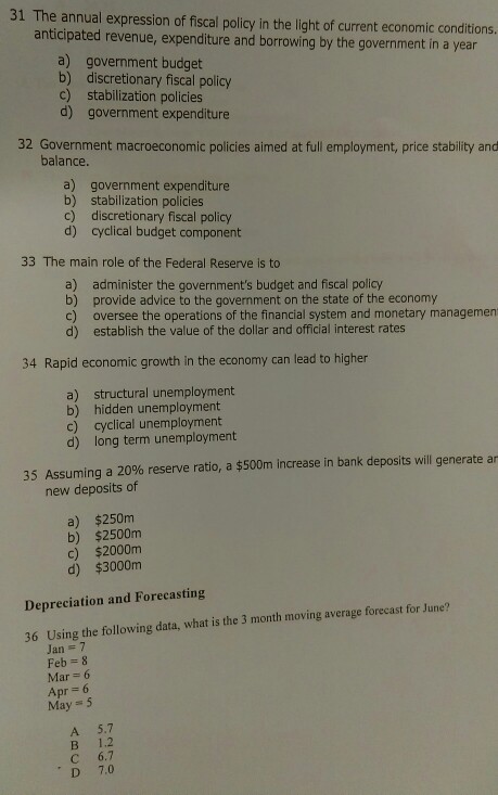 31 The annual expression of fiscal policy in the light of current economic conditions. anticipated revenue, expenditure and borrowing by the government in a year a) government budget b) discretionary fiscal policy c) stabilization policies d) government expenditure 32 Government macroeconomic policies aimed at full employment, price stability and balance a) government expenditure b) stabilization policies c) discretionary fiscal policy d) cyclical budget component 33 The main role of the Federal Reserve is to a) b) c) d) administer the governments budget and fiscal policy provide advice to the government on the state of the economy oversee the operations of the financial system and monetary managemen establish the value of the dollar and official interest rates 34 Rapid economic growth in the economy can lead to higher a) structural unemployment b) hidden unemployment c) cyclical unemployment d) long term unemployment 35 Assuming a 20% reserve ratio, a $500m increase in bank deposits will generate ar new deposits of a) $250m b) $2500m c) $2000nm d) $3000m Depreciation and Forecasting Using the following data, what is the 3 month moving average forecast for June? Jan7 Feb 8 36 Mar 6 Apr 6 May 5 A 5.7 B 1.2 ? 6.7 D 7.0
