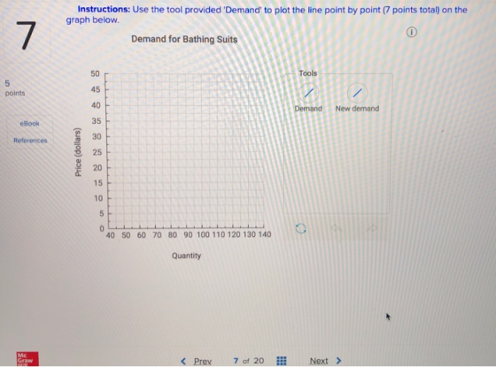 Instructions: Use the tool provided Demand to plot the line point by point (7 points total) on the graph below. 7 Demand for Bathing Suits Tools 45 points 40 New demand eBook 30 F 25 20 15 10 References 40 50 60 70 80 90 100 110 120 130 140 Quantity Mc Graw く, prey 70f 7 of 20 Next >