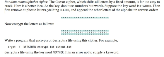 Random monoalphabet cipher. The Caesar cipher, which shifts all letters by a fixed amount, is far too easy to crack. Here is a better idea. As the key, dont use numbers but words. Suppose the key word is FEATHER. Then first remove duplicate letters, yielding FEATHR, and append the other letters of the alphabet in reverse order: Now encrypt the letters as follows: A B C D E F G H Write a program that encrypts or decrypts a file using this cipher. For example, crypt -d -kFEATHER encrypt.txt output.txt decrypts a file using the keyword FEATHER. It is an error not to supply a keyword