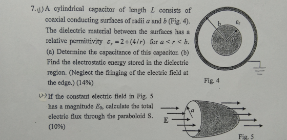 7.U)A cylindrical capacitor of length L consists of coaxial conducting surfaces of radii a and b (Fig. 4). The dielectric material between the surfaces has a relative permittivity s, 2+(4/r) for a <r< b. (a) Determine the capacitance of this capacitor. (b) Find the electrostatic energy stored in the dielectric region. (Neglect the fringing of the electric field at the edge.) (1490) If the constant electric field in Fig. 5 has a magnitude Eo, calculate the totala electric flux through the paraboloid S. (10%) er Fig. 4 Fig. 5