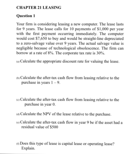 CHAPTER 21 LEASING Question 1 Your firm is considering leasing a new computer. The lease lasts for 9 years. The lease calls for 10 payments of $1,000 per year with the first payment occurring immediately. The computer would cost $7,650 to buy and would be straight-line depreciated to a zero-salvage value over 9 years. The actual salvage value is negligible because of technological obsolescence. The firm carn borrow at a rate of 8%. The corporate tax rate is 30%. a) Calculate the appropriate discount rate for valuing the lease (b) Calculate the after-tax cash flow from leasing relative to the purchase in years 1-9. (e) Calculate the after-tax cash flow from leasing relative to the purchase in year 0 d Calculate the NPV of the lease relative to the purchase. e) Calculate the after-tax cash flow in year 9 be if the asset had a residual value of $500 oDoes this type of lease is capital lease or operating lease? Explain