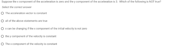 Suppose the x component of the acceleration is zero and the y component of the acceleration is 3. Which of the following is NOT true? Select the correct answer O The acceleration vector is constant O all of the above statements are true O x can be changing if the x component of the initial velocity is not zero O the y component of the velocity is constant O The x component of the velocity is constant