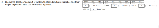 17. The paired data below consist of the length of random bears in inches an 3700 6720300 185006430 39.0 64.0 1.0 4.039.0 65 154 weight in pounds. Find the correlation equation 1.841 c1316 A y = 11.84 lz+-95.775 -95.35 D None of these