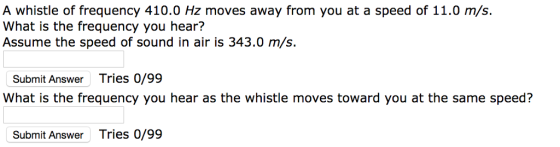 A whistle of frequency 410.0 Hz moves away from you at a speed of 11.0 m/s. What is the frequency you hear? Assume the speed of sound in air is 343.0 m/s. Submit Answer Tries 0/99 What is the frequency you hear as the whistle moves toward you at the same speed? Submit Answe Tries 0/99