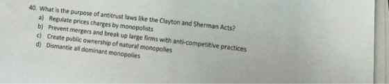 40. What is the purpose of antitrust laws like the Clayton and Sherman Acts? a) Regulate prices charges by monopolists b) Pre