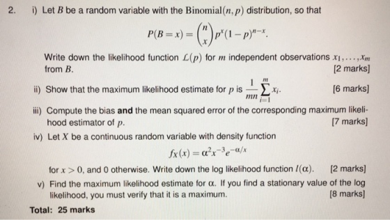 2. i) Let B be a random variable with the Binomial (n, p) distribution, so that Write down the likelihood function L(p) for m independent observations xi,...,Inm 2 marks 6 marks ili) Compute the bias and the mean squared error of the corresponding maximum likeli- from B. Int ii) Show that the maximum likelihood estimate for pis-Σ.ri. mn [7 marks] hood estimator of p. iv) Let X be a continuous random variable with density function for x > 0, and 0 otherwise. Write down the log likelihood function l(e). [2 marks] v) Find the maximum likelihood estimate for α. If you find a stationary value of the log 18 marks likelihood, you must verify that it is a maximum. Total: 25 marks