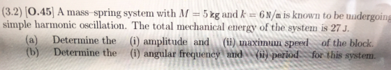 (3.2) [0.45] A mass spring systern with M = 5 kg and k = 6n/m is known to be undergoing simple harmonic oscillation. The total mechanical energy of the system is 27J. (a) Determine the (i) amplitude and (i) maximum speed of the block (b) Determine the (i) angular frequency and%, (ii) Period-:for this system.
