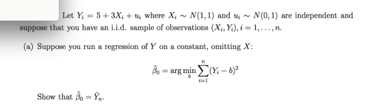 Let = 5+3Xitu; where Xi ~ N(1,1) and ui ~ N(0,1) are independent and suppose that you have an i.id, sample of observations (X,Y),јн 1, , п. (a) Suppose you run a regression of Y on a constant, omitting X: o-arg min > (Y,-b i-1 Show that Bo Y