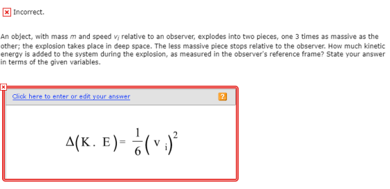 x Incorrect. An object, with mass m and speed vi relative to an observer, explodes into two pieces, one 3 times as massive as