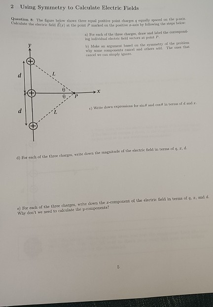 2 Using Symmetry to Calculate Electric Fields Question 8: The figure below shows three equal prsitive pokth chasgrs q equaly spaced on the yazis Calculate the electric feld E(r) at the point PriiMked on the p nǐtivez-ixi, by Sollo ing the steps now a) For each of the three charpes, draw atnd label the oocsespond- ing ladividual electric field vectors at point P b) Make au umt bd oul the symmetry of the peoblea why some compocents eances and others sdd. The ones that ennoel we casi simply lgnore e) Write down expressios for sits& anid coso in tetues ol d atd x eL 1 tude of the electric fleld in terua of q, z, d d) For each of the three charges, write down the mags e) For each of the three charges, write down the z-compovent of the electric Geld in terms of g, z, and d. Why dont we need to calculate the v-compotents?