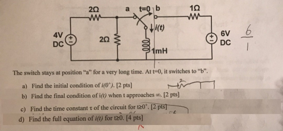 2Ω a t-01b 10 Mi(t) 4V & DC 6V DC mH The switch stays at position a for a very long time. At t-0, it switches to b. a) Find the initial condition of i(0*). 12 pts] b) Find the final condition of i() when t approaches co, [2 pts] c) Find the time constant t of the circuit for t20. 12 pts] d) Find the full equation of i() for t20. [4 pts]