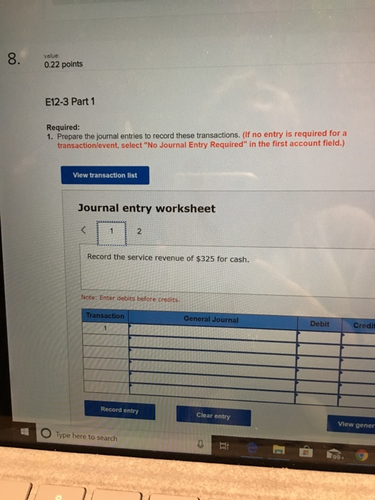 8. value 0.22 points E12-3 Part 1 Required 1. Prepare the journal entries to record these transactions. (If no entry is required for a transaction/event, select No Journal Entry Required in the first account field.) View transaction list Journal entry worksheet 2 Record the service revenue of $325 for cash. Note: Enter debits before credits nsaction General Journal Debit Credit Record entry Clear entry View gener O Type here to search