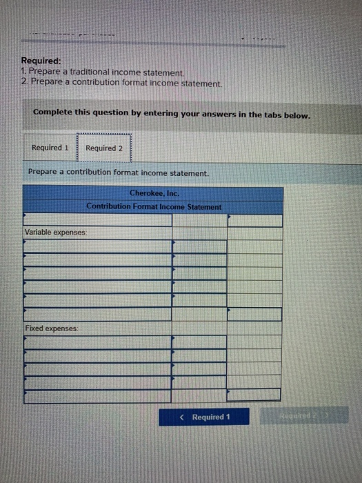 Required: Prepare a traditional income statemen 2 Prepare a contribution format income statement Complete this question by entering your answers in the tabs below. Required 1Required 2 Prepare a contribution format income statement. Cherokee, Inc. Contribution Format Income Statement Variable expenses: Fixed expenses: 《 Required 1
