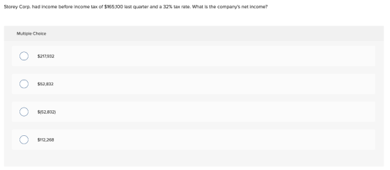 Storey Corp. had income before Income tax of $165,100 last quarter and a 32% tax rate. What is the companys net income? Mult
