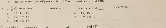 e. the same number of protons but different numbers of electrons. 1S. A 1 CI atom has 35 protons electrons neutrons, and e. 18; 17; 18 and iii) a. 17; 18; 17 b. 17; 35; 17 c. 35; 17; 17 d. 18; 35; 17 6. Identify the atom or ion: i)