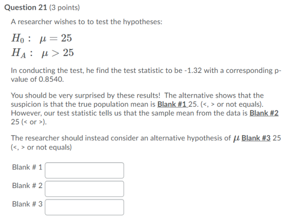 Question 21 (3 points) A researcher wishes to to test the hypotheses: Họ : 4 = 25 HA: u > 25 In conducting the test, he find