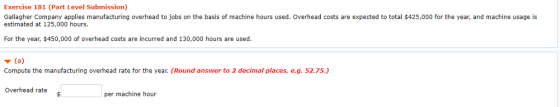 Exercise 181 (Part Level Submission) Gallagher Company applies manufacturing overhead to jobs on the basis of machine hours used. Overhead costs are expected to total $425,000 for the year, and machine usage is estimated at 125,000 hours. For the year, $450,000 of overhead costs are incurred and 130,000 hours are used. Compute the manufacturing overhead rate for the year. (Round answer to 2 decimal places, e.g. 52.75) Overhead rate per machine hour