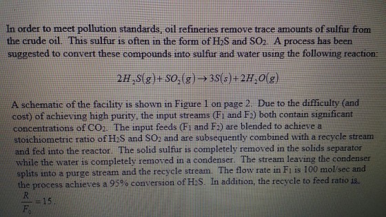 In order to meet pollution standards, oil refineries remove trace amounts of sulfur from the crude oil This sulfur is often in the form of HbS and SO. A process has been suggested to convert these compounds into sulfur and water using the following reaction 2HS(g+ SO,(g) 3S(s)+2H,O(g) A schematic of the facility is shown in Figure I on page 2 Due to the difficulty (and cost) of achieving high purity, the input streams (Fi and F2) both contain signifcant concentrations of CO2 The input feeds (Fi and F2) are blended to achieve a stoichiometric ratio of H.S and SO2 and are subsequently combined with a recycle stream and fed into the reactor. The solid sulfur is completely removed in the solids separator while the water is completely removed in a condenser The stream leaving the condenser splits into a purge stream and the recycle stream. The flow rate in Fi is 100 molsec and the process achieves a 95% conversion of H2S In addition, the recycle to feed ratio ficant 15 Hl