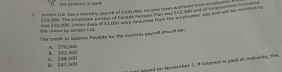 the product is used. 2. Jensen Ltd. has a monthly payroll of $100,000. Income taxes w $29,000. The employee portion of Canada Pension Plan was ithheld $12,500 and of Employment Insurance from employees and will be remitted to Union dues of $1,000 were deducted from the employees pay the union by Jensen Ltd. The credit to Salaries Payable for the monthly payroll should be: A. $70,000 B. $52,500 C. $48,50o D. $47,500 us issued on November 1. If interest is paid at maturity, the