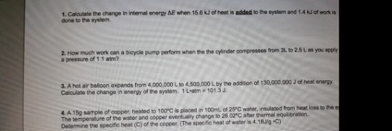1. Calculate the change in internal energy ΔΕ when 15.6 kJ of heat is added to the system and 1.4 kJ of work is done to the system. 2. How much work can a bicycle pump perform when the the cylinder compresses from 3L to 2.5 L as you apply a pressure of 1.1 atm? J. A hot air baloon expands from 4,00,000L to 4.00,000L by the addion of 130,000000 of eat energy Calculate the change in energy of the system. 1 L atm 101.3 J. e 4. A 15g sample of copper, The temperature of the water and copper eventually change to 26.020C after thermal equilibration Determine the specific heat (C) of the copper. (The specific heat of water is 4.18J/g-c) heated to 100°C is placed in 100mL of 25°C water, insulated from heat loss to the