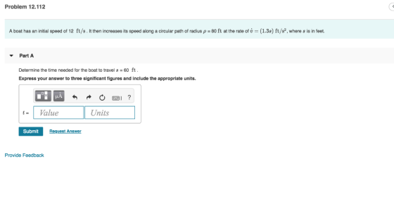 Problem 12.112 A boat has an initial speed of 12 ft/s . It then increases its speed along a circular path of radius ρ = 80 ft