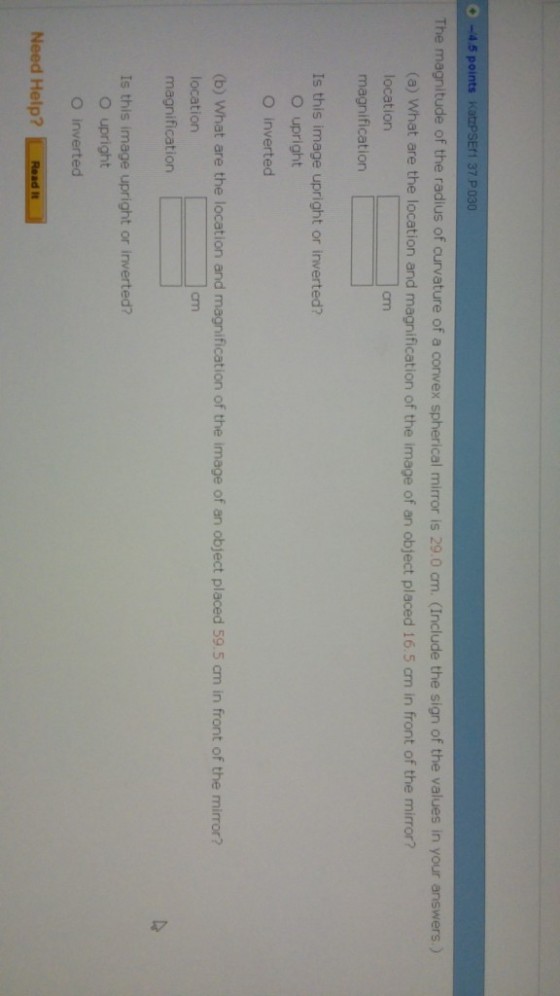 -4.5 points KatzPSEf1 37P030 The magnitude of the radius of curvature of a convex spherical mirror is 29.0 cm. (Include the sign of the values in your answers.) (a) What are the location and magnification of the image of an object placed 16.5 cm in front of the mirror? location magnification cm Is this image upright or inverted? O upright O inverted (b) what are the location and magnification of the image of an object placed 59.5 cm in front of the mirror? location magnification cm Is this image upright or inverted? O upright O inverted Need Help? 1.aad..l